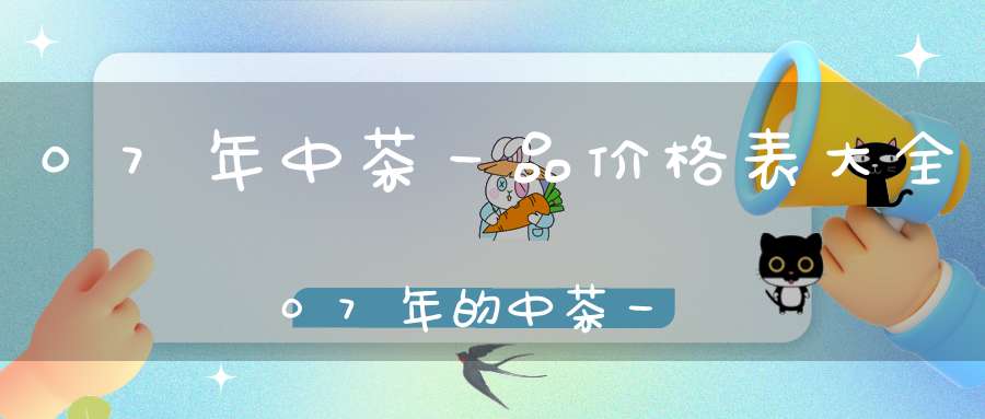 07年中茶一品价格表大全07年的中茶一品这茶怎样
