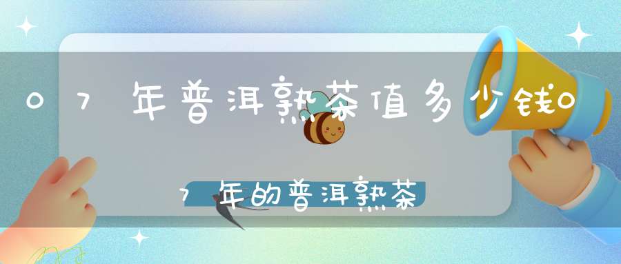 07年普洱熟茶值多少钱07年的普洱熟茶