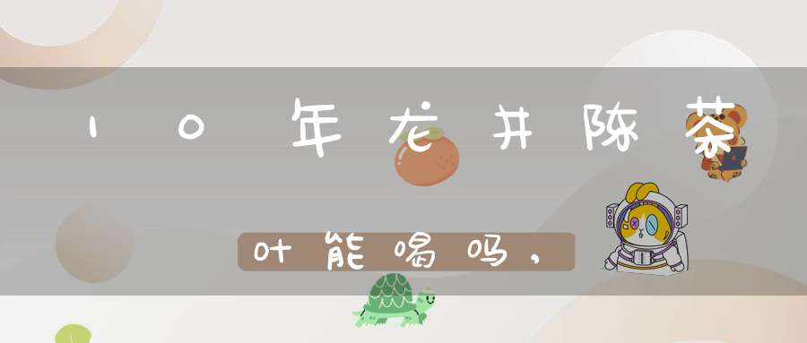 10年龙井陈茶叶能喝吗,