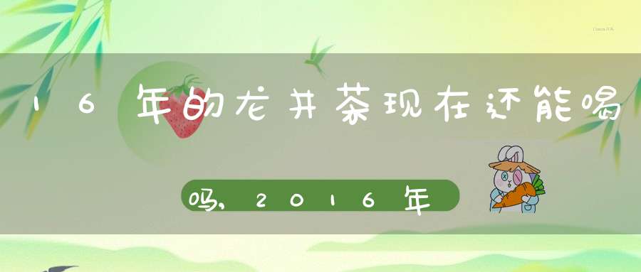 16年的龙井茶现在还能喝吗,2016年的西湖龙井还能喝吗