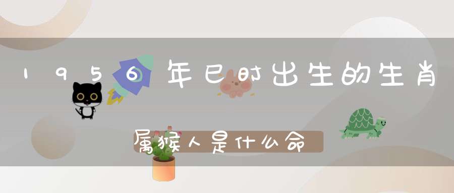 1956年巳时出生的生肖属猴人是什么命,属猴人1956年出生命运：