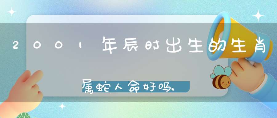 2001年辰时出生的生肖属蛇人命好吗,2001年辰时出生的生肖属蛇人命运