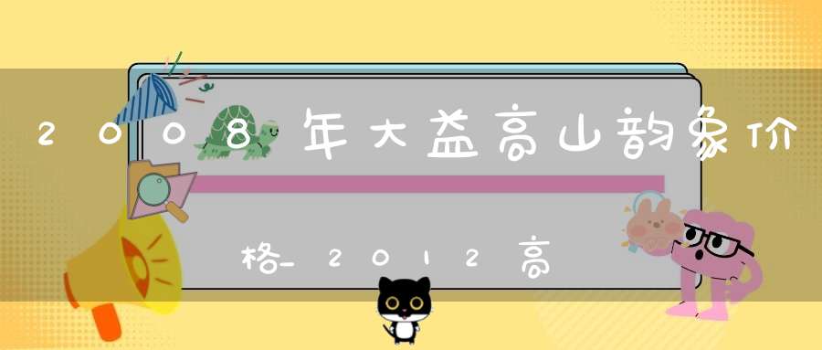 2008年大益高山韵象价格_2012高山韵象