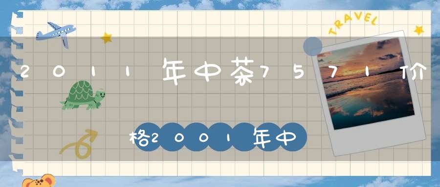 2011年中茶7571价格2001年中茶7542价格