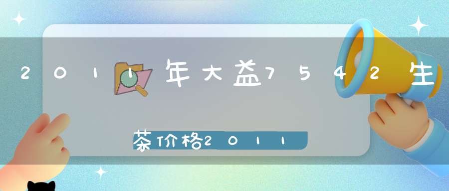 2011年大益7542生茶价格2011年大益7542味最酽