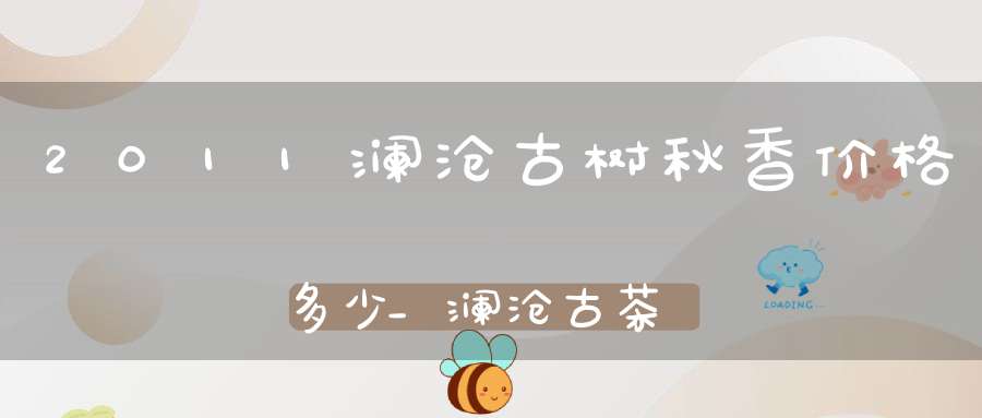 2011澜沧古树秋香价格多少_澜沧古茶古树秋香价格