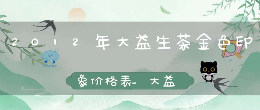 2012年大益生茶金色印象价格表_大益金色印象501价值