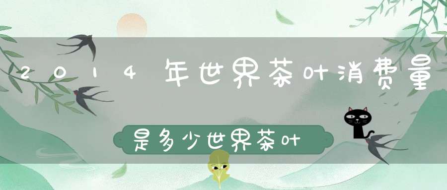 2014年世界茶叶消费量是多少世界茶叶消费量2019