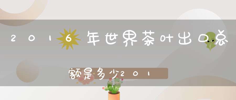 2016年世界茶叶出口总额是多少2017年世界茶叶出口金额前三名