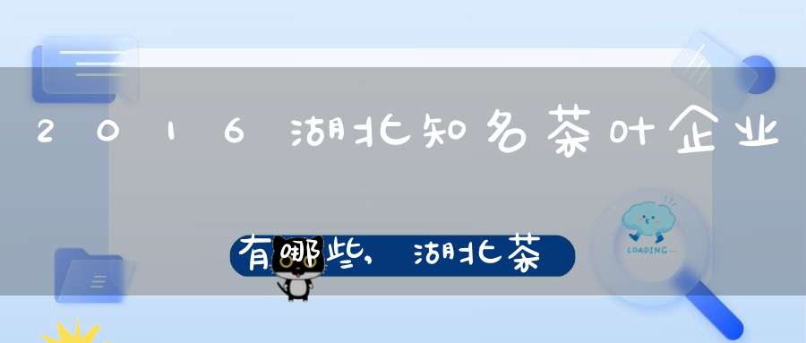 2016湖北知名茶叶企业有哪些,湖北茶叶企业排行