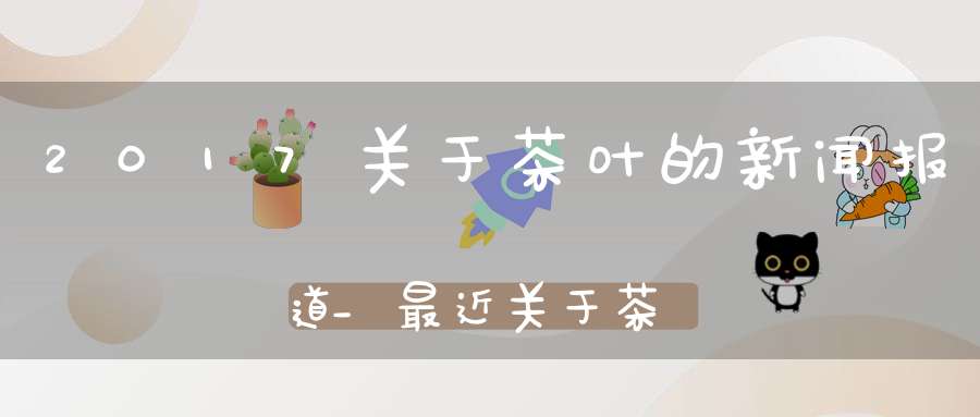 2017关于茶叶的新闻报道_最近关于茶叶的新闻