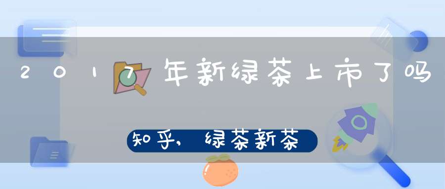 2017年新绿茶上市了吗知乎,绿茶新茶上市时间