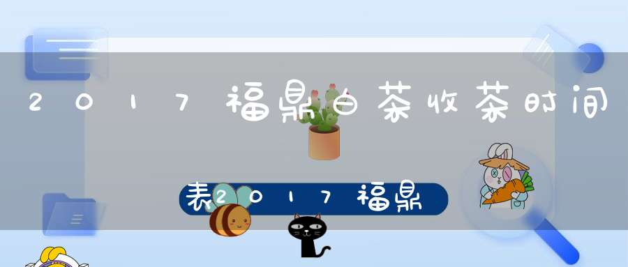 2017福鼎白茶收茶时间表2017福鼎白茶收茶时间是几点