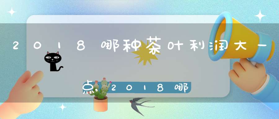 2018哪种茶叶利润大一点,2018哪种茶叶利润大一些