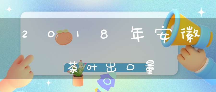 2018年安徽茶叶出口量