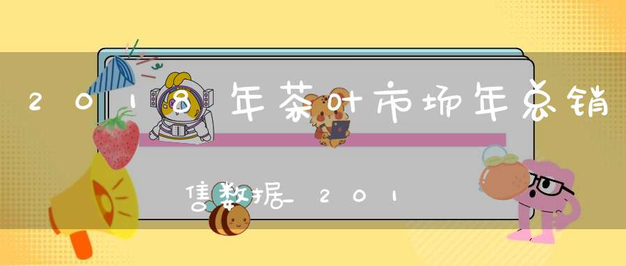2018年茶叶市场年总销售数据_2018年中国茶叶产量占全球茶叶产量