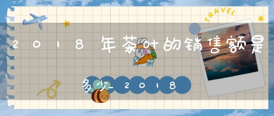 2018年茶叶的销售额是多少_2018年茶叶的销售额有多少