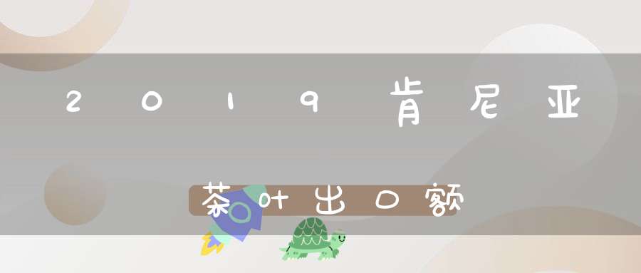 2019肯尼亚茶叶出口额