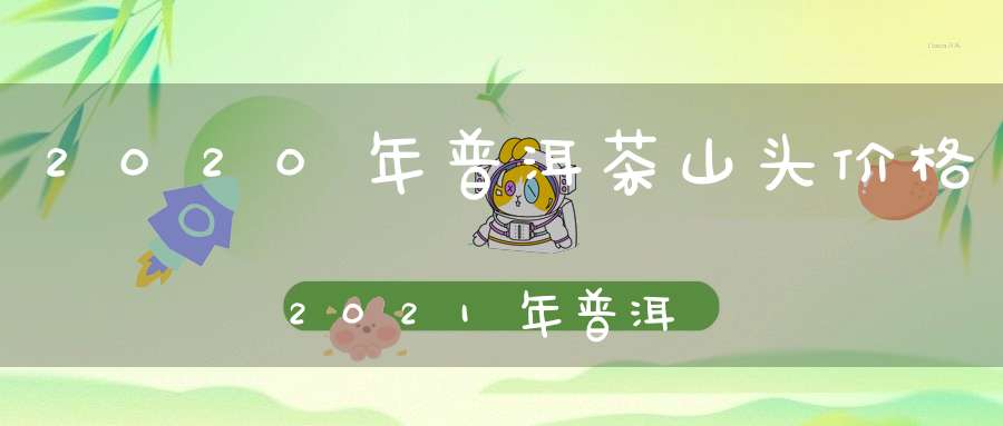 2020年普洱茶山头价格2021年普洱山头茶价格