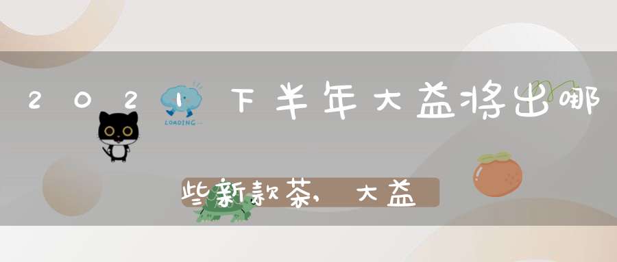 2021下半年大益将出哪些新款茶,大益新出的茶