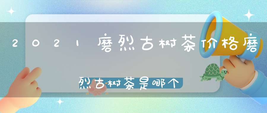 2021磨烈古树茶价格磨烈古树茶是哪个产区