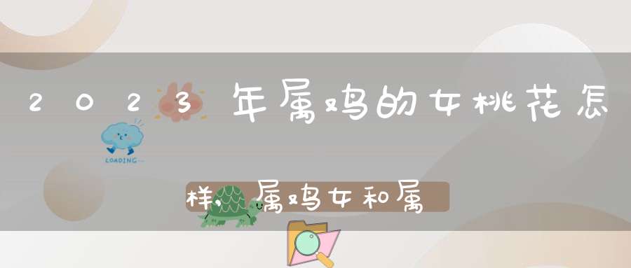 2023年属鸡的女桃花怎样,属鸡女和属马男有桃花运吗