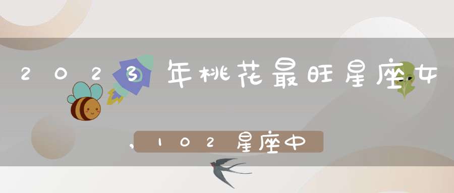 2023年桃花最旺星座女,102星座中哪些星座女生桃花最旺