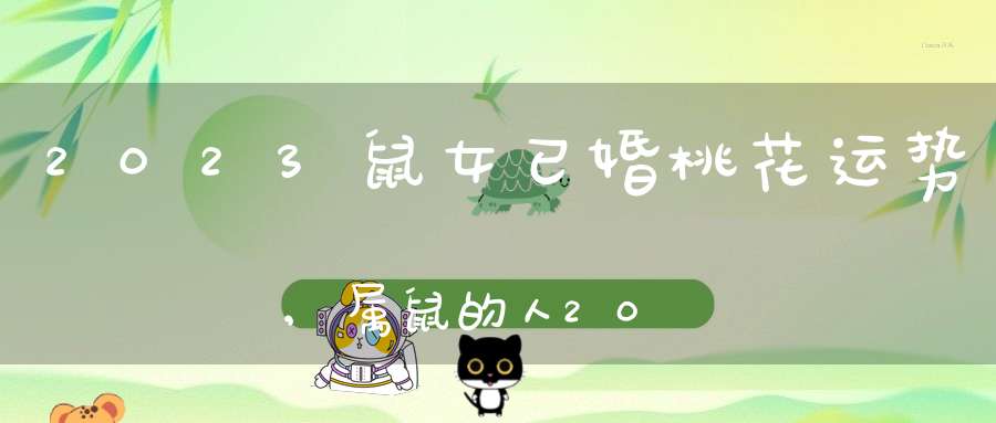 2023鼠女已婚桃花运势,属鼠的人2023年运程