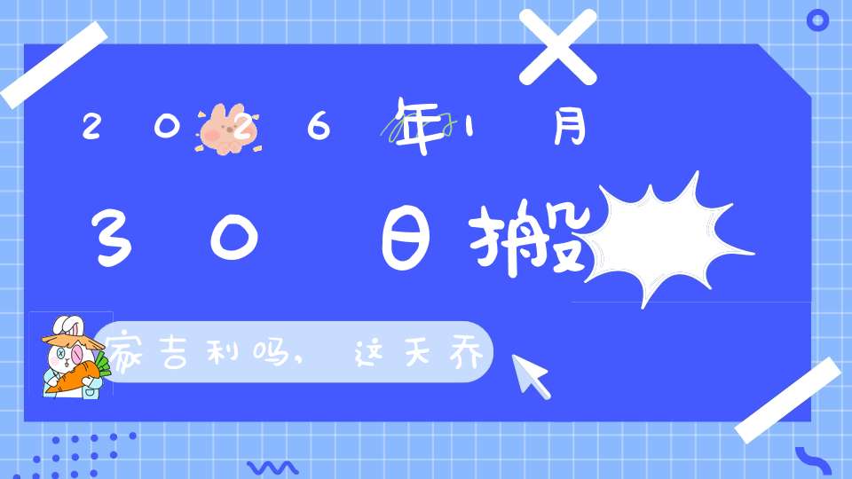 2026年1月30日搬家吉利吗,这天乔迁搬新家好不好
