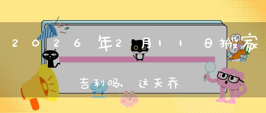 2026年2月11日搬家吉利吗,这天乔迁搬新家好不好