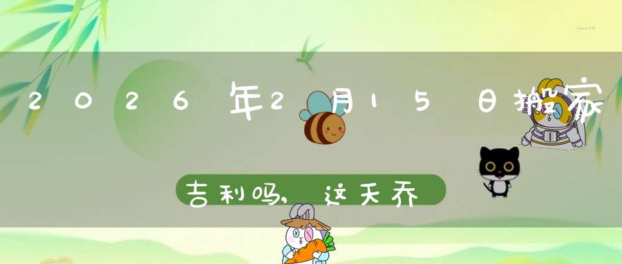 2026年2月15日搬家吉利吗,这天乔迁搬新家好不好