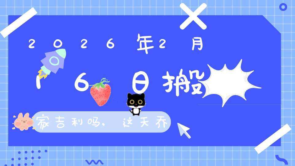 2026年2月16日搬家吉利吗,这天乔迁搬新家好不好