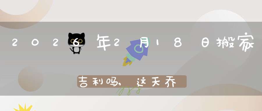 2026年2月18日搬家吉利吗,这天乔迁搬新家好不好
