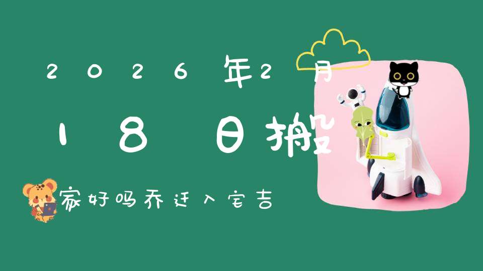 2026年2月18日搬家好吗?乔迁入宅吉不吉利