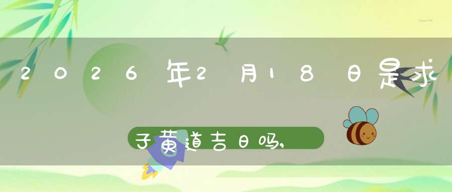 2026年2月18日是求子黄道吉日吗,怀孕好吗