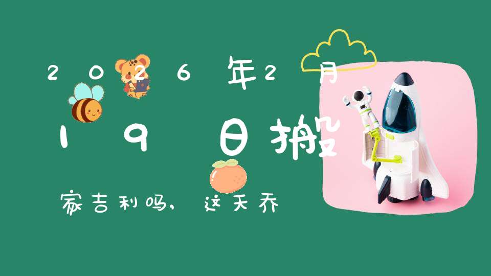 2026年2月19日搬家吉利吗,这天乔迁搬新家好不好