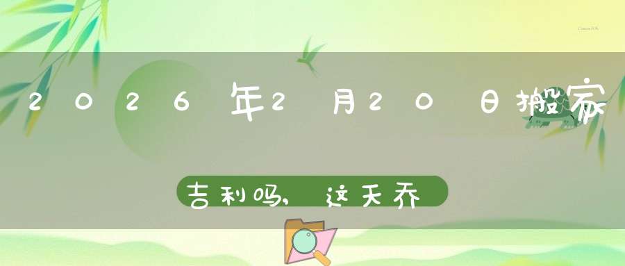 2026年2月20日搬家吉利吗,这天乔迁搬新家好不好