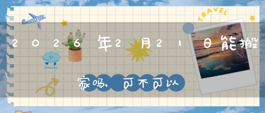 2026年2月21日能搬家吗,可不可以搬迁