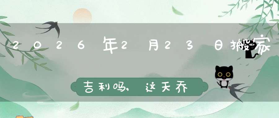 2026年2月23日搬家吉利吗,这天乔迁搬新家好不好