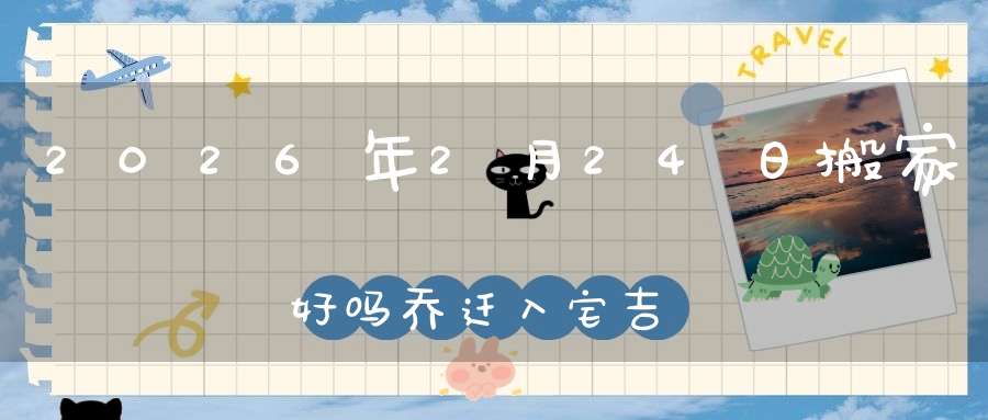 2026年2月24日搬家好吗?乔迁入宅吉不吉利