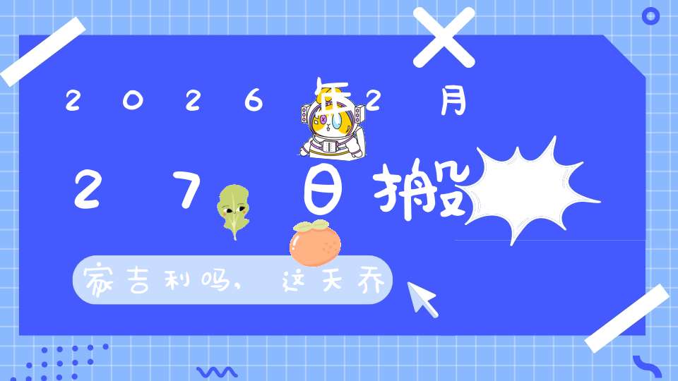2026年2月27日搬家吉利吗,这天乔迁搬新家好不好