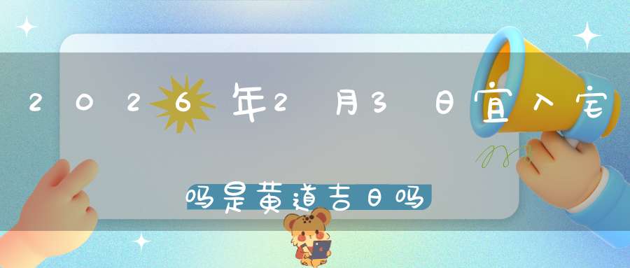 2026年2月3日宜入宅吗?是黄道吉日吗