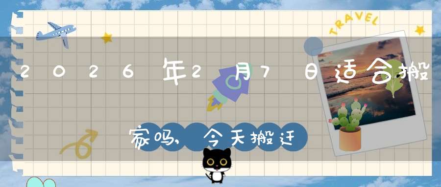 2026年2月7日适合搬家吗,今天搬迁好不好
