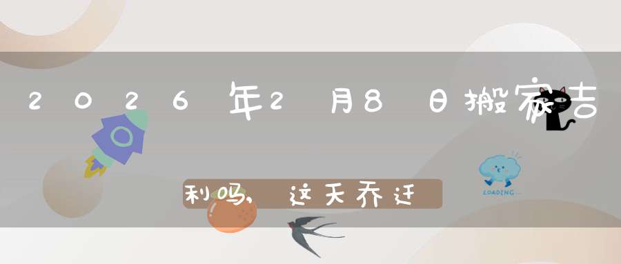 2026年2月8日搬家吉利吗,这天乔迁搬新家好不好
