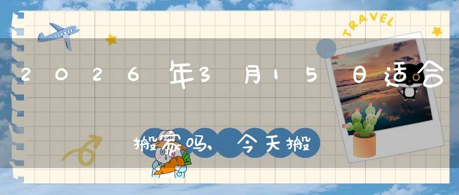 2026年3月15日适合搬家吗,今天搬迁好不好
