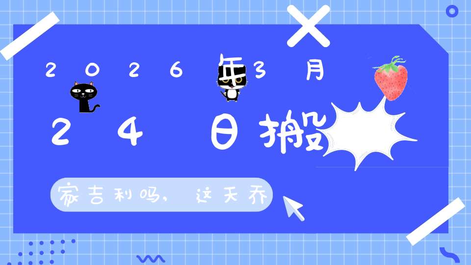2026年3月24日搬家吉利吗,这天乔迁搬新家好不好