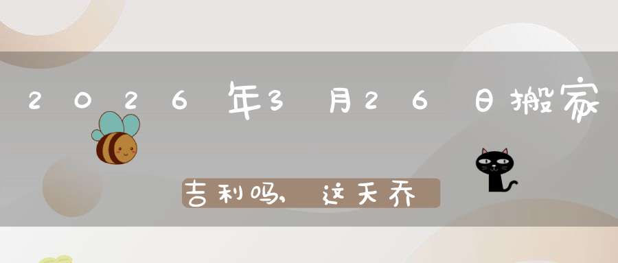 2026年3月26日搬家吉利吗,这天乔迁搬新家好不好