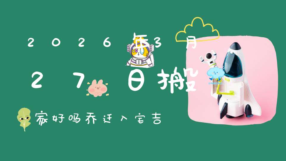 2026年3月27日搬家好吗?乔迁入宅吉不吉利