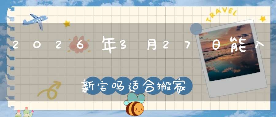 2026年3月27日能入新宅吗?适合搬家吗