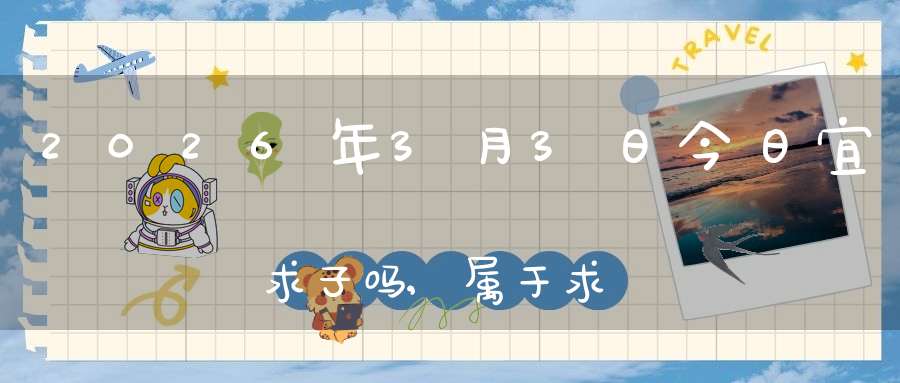 2026年3月3日今日宜求子吗,属于求子怀孕的大吉日吗